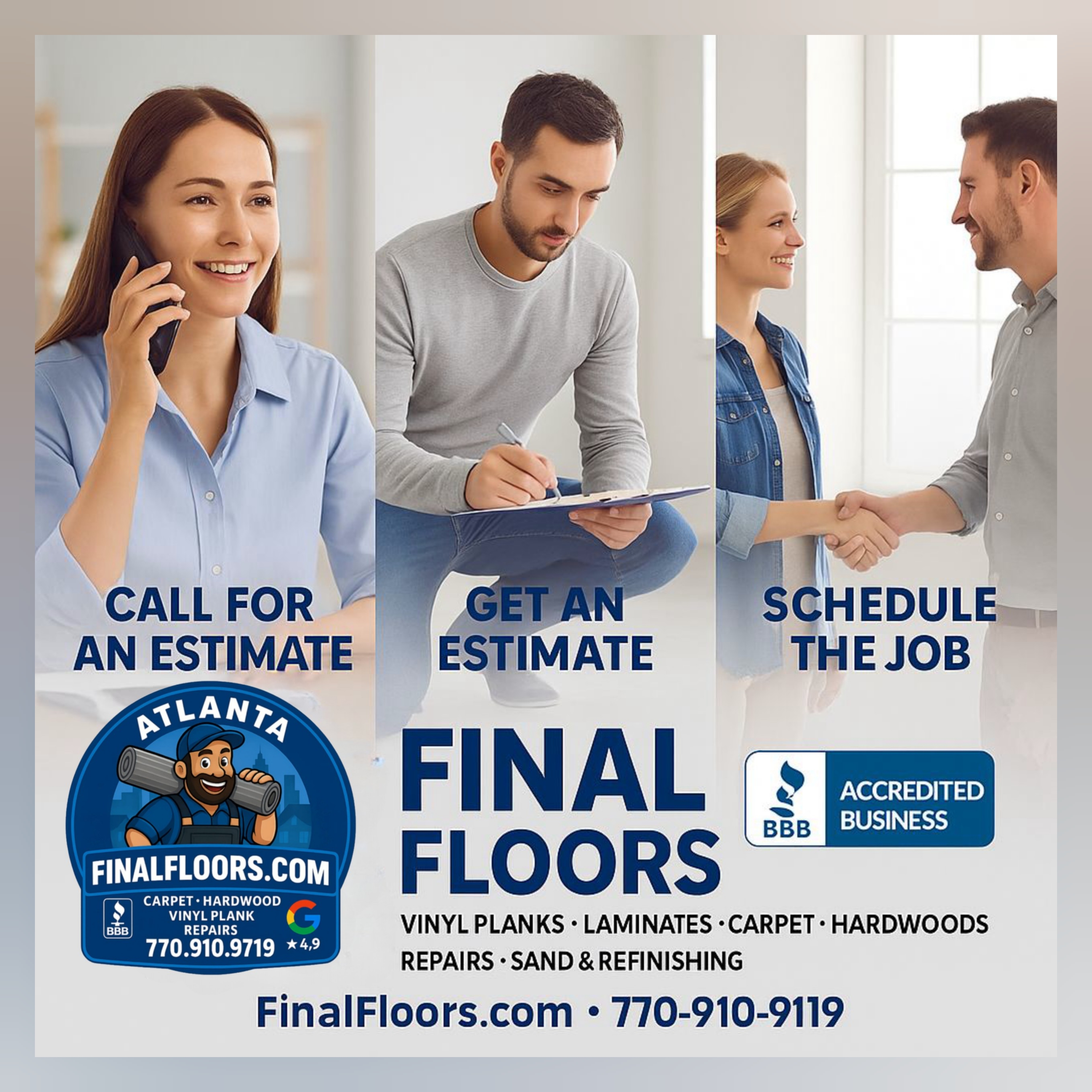 Alt text: Promotional image for Final Floors, LLC featuring a clean, professional 3-step process layout for scheduling flooring services in Metro Atlanta. The left panel shows a smiling woman on the phone with the caption "Call for an Estimate," representing step one of the process. The center panel features a man taking notes on a clipboard under the caption "Get an Estimate," indicating the in-home or on-site assessment phase. The right panel shows a woman and man shaking hands with the caption "Schedule the Job," symbolizing the final step to begin service. The center highlights the Final Floors logo with a cartoon mascot holding flooring rolls and text reading "FinalFloors.com • Carpet • Hardwood • Vinyl Plank • Repairs • 770-910-9719." A BBB Accredited Business badge and Google 4.9 rating icon are also visible. The entire layout emphasizes trust, professionalism, and ease of service, with callouts for vinyl planks, laminates, carpet, hardwoods, repairs, and dust-free refinishing. | Final Floors ATL – Atlanta’s Luxury Vinyl, Hardwood & Carpet Experts